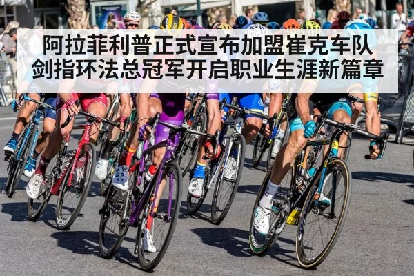 阿拉菲利普正式宣布加盟崔克车队 剑指环法总冠军开启职业生涯新篇章